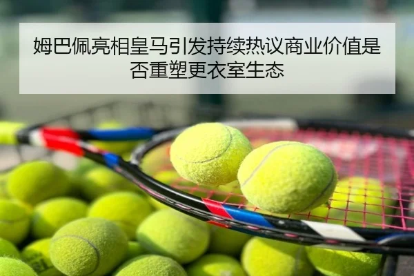 姆巴佩亮相皇马引发持续热议商业价值是否重塑更衣室生态