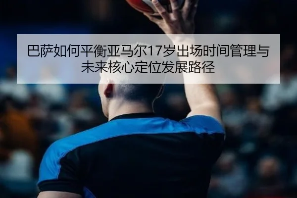 巴萨如何平衡亚马尔17岁出场时间管理与未来核心定位发展路径