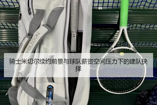 骑士米切尔续约前景与球队薪资空间压力下的建队抉择