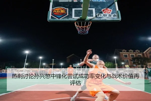 热刺讨论孙兴慜中锋化尝试成功率变化与战术价值再评估
