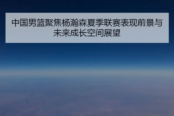 中国男篮聚焦杨瀚森夏季联赛表现前景与未来成长空间展望
