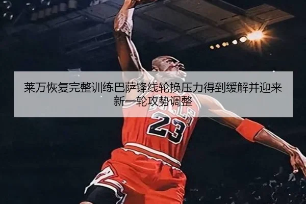 莱万恢复完整训练巴萨锋线轮换压力得到缓解并迎来新一轮攻势调整